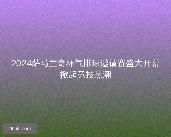 2024萨马兰奇杯气排球邀请赛盛大开幕掀起竞技热潮