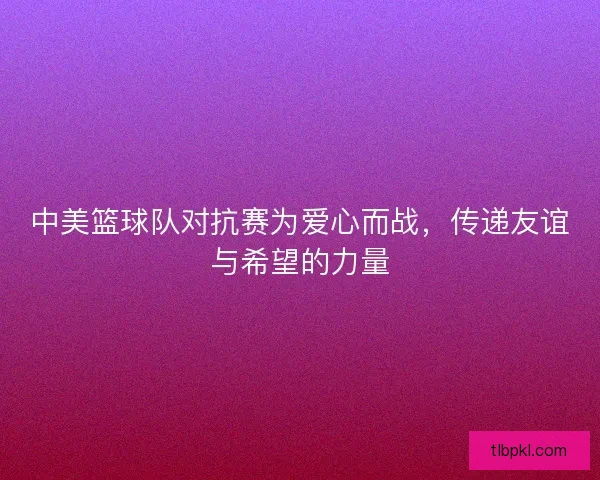 中美篮球队对抗赛为爱心而战，传递友谊与希望的力量