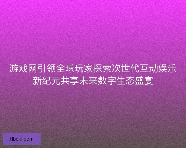 游戏网引领全球玩家探索次世代互动娱乐新纪元共享未来数字生态盛宴