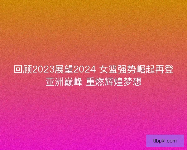回顾2023展望2024 女篮强势崛起再登亚洲巅峰 重燃辉煌梦想