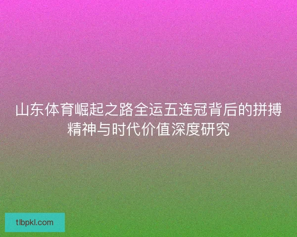 山东体育崛起之路全运五连冠背后的拼搏精神与时代价值深度研究